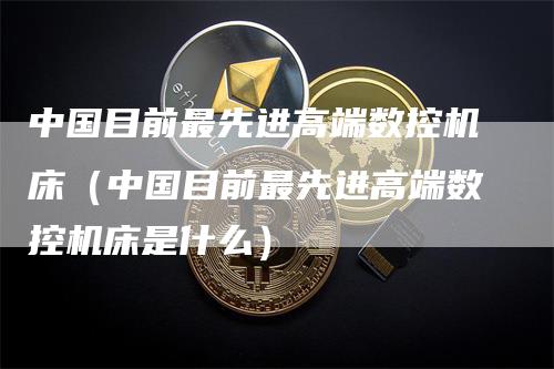 中国目前最先进高端数控机床（中国目前最先进高端数控机床是什么）