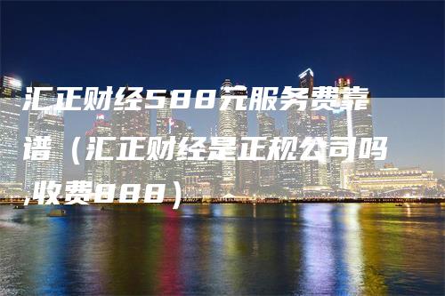 汇正财经588元服务费靠谱（汇正财经是正规公司吗,收费888）