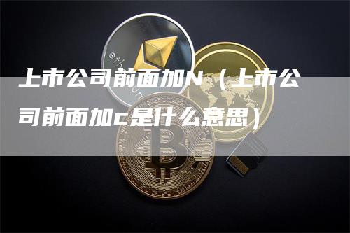 上市公司前面加N（上市公司前面加c是什么意思）