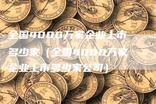 全国4000万家企业上市多少家（全国4000万家企业上市多少家公司）