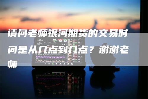 请问老师银河期货的交易时间是从几点到几点？谢谢老师