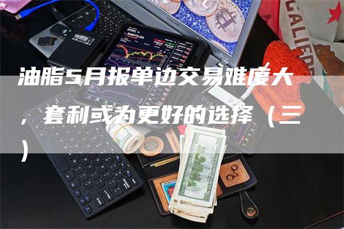 油脂5月报单边交易难度大，套利或为更好的选择（三）