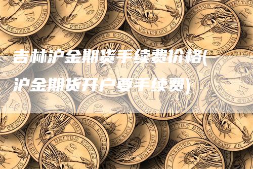 吉林沪金期货手续费价格(沪金期货开户要手续费)