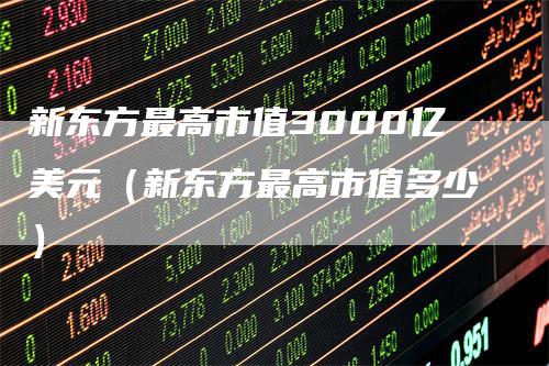 新东方最高市值3000亿美元（新东方最高市值多少）