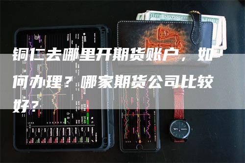 铜仁去哪里开期货账户，如何办理？哪家期货公司比较好？