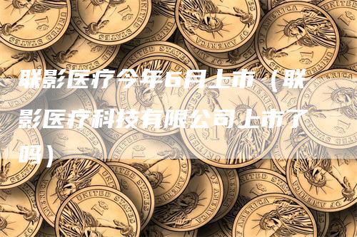 联影医疗今年6月上市（联影医疗科技有限公司上市了吗）