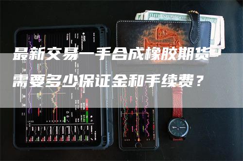 最新交易一手合成橡胶期货需要多少保证金和手续费？