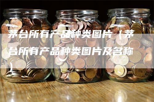 茅台所有产品种类图片（茅台所有产品种类图片及名称）