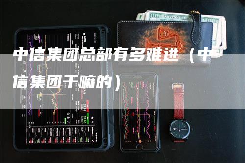 中信集团总部有多难进（中信集团干嘛的）