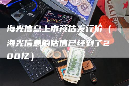 海光信息上市预估发行价（海光信息的估值已经到了200亿）