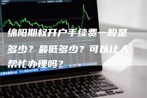 绵阳期权开户手续费一般是多少？最低多少？可以让人帮忙办理吗？