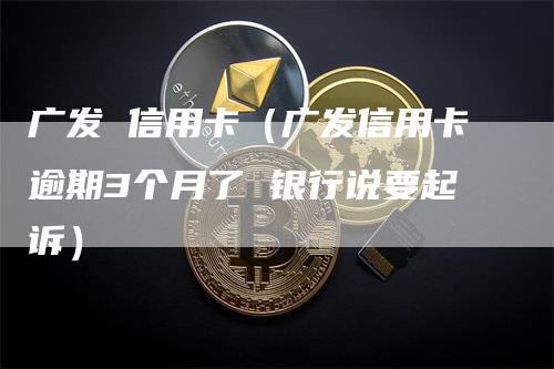 广发 信用卡（广发信用卡逾期3个月了 银行说要起诉）