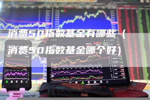 消费50指数基金有哪些（消费50指数基金哪个好）