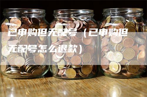 已申购但无配号（已申购但无配号怎么退款）