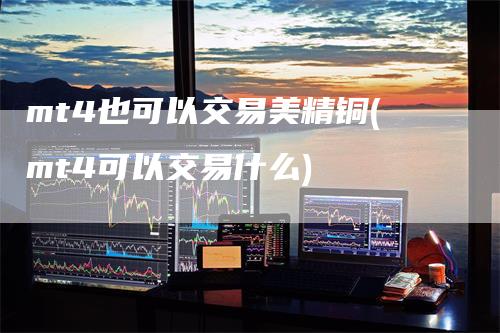 mt4也可以交易美精铜(mt4可以交易什么)