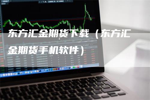 东方汇金期货下载（东方汇金期货手机软件）