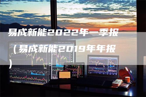 易成新能2022年一季报（易成新能2019年年报）