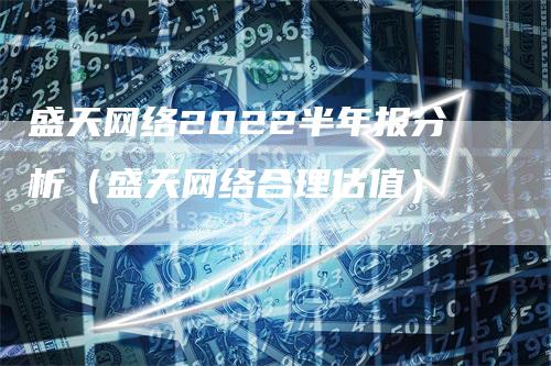 盛天网络2022半年报分析（盛天网络合理估值）