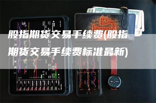 股指期货交易手续费(股指期货交易手续费标准最新)