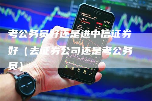 考公务员好还是进中信证券好（去证券公司还是考公务员）