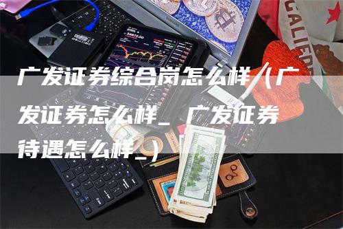 广发证券综合岗怎么样（广发证券怎么样_ 广发证券待遇怎么样_）