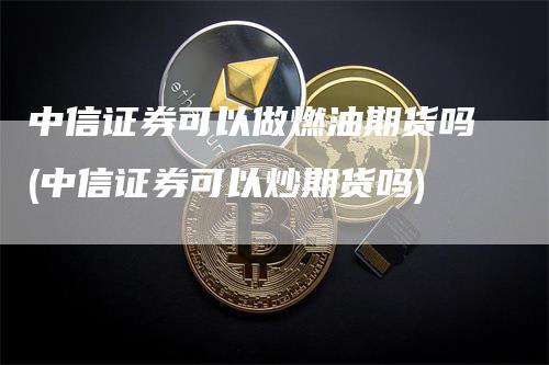 中信证券可以做燃油期货吗(中信证券可以炒期货吗)