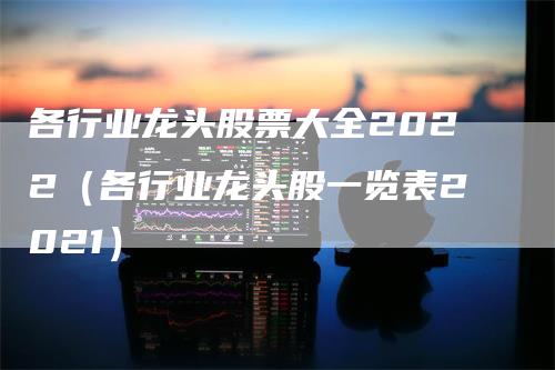 各行业龙头股票大全2022（各行业龙头股一览表2021）