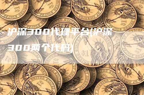 沪深300代理平台(沪深300两个代码)