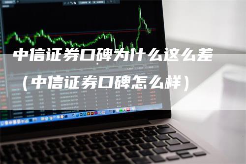 中信证券口碑为什么这么差（中信证券口碑怎么样）