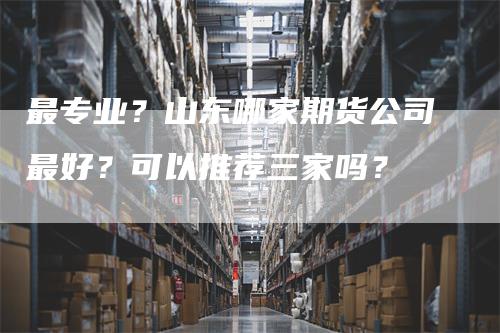 最专业？山东哪家期货公司最好？可以推荐三家吗？