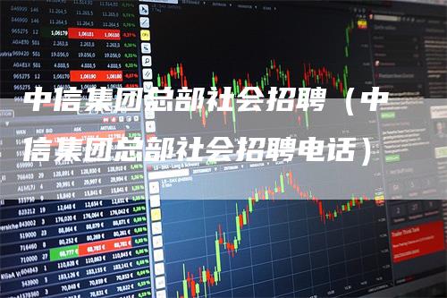 中信集团总部社会招聘（中信集团总部社会招聘电话）