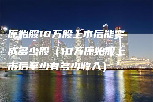 原始股10万股上市后能变成多少股（10万原始股上市后至少有多少收入）