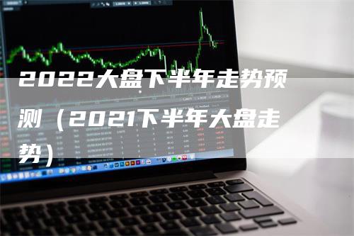 2022大盘下半年走势预测（2021下半年大盘走势）