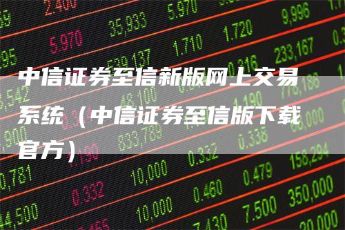 中信证券至信新版网上交易系统（中信证券至信版下载官方）