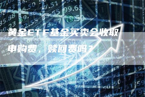 黄金ETF基金买卖会收取申购费，赎回费吗？