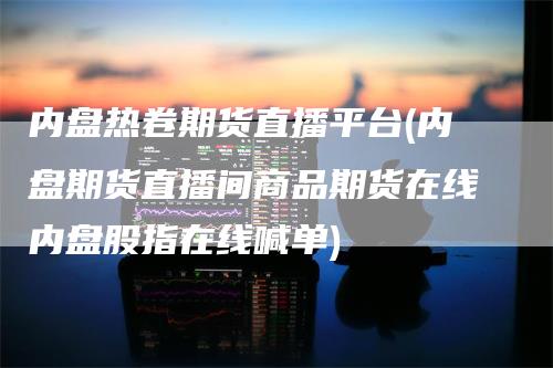 内盘热卷期货直播平台(内盘期货直播间商品期货在线内盘股指在线喊单)