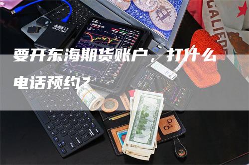 要开东海期货账户，打什么电话预约？