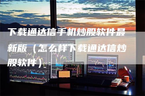 下载通达信手机炒股软件最新版（怎么样下载通达信炒股软件）