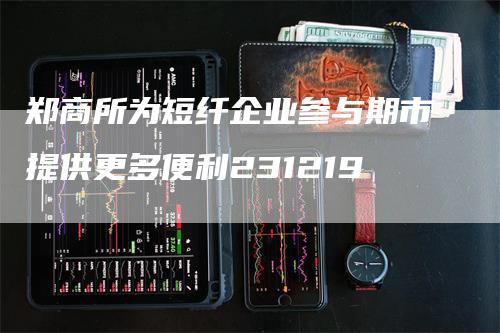 郑商所为短纤企业参与期市提供更多便利231219