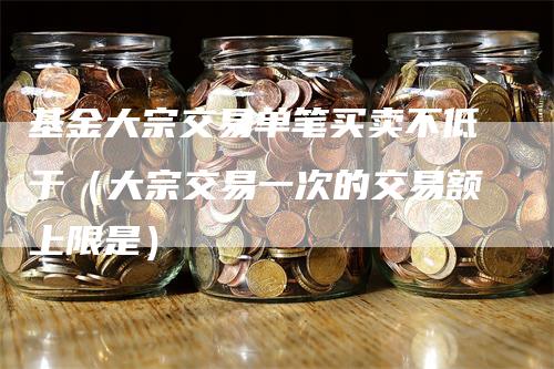 基金大宗交易单笔买卖不低于（大宗交易一次的交易额上限是）