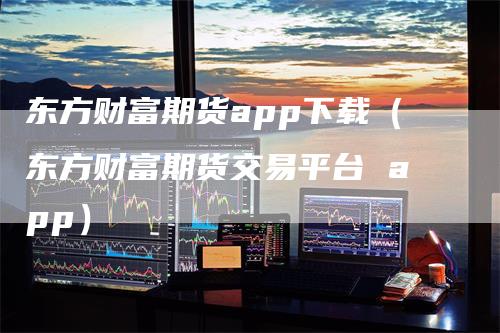 东方财富期货app下载（东方财富期货交易平台 app）