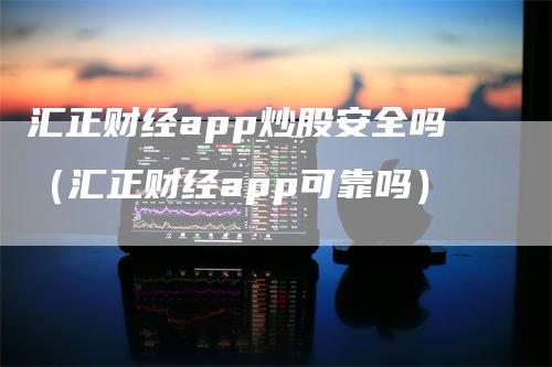 汇正财经app炒股安全吗（汇正财经app可靠吗）