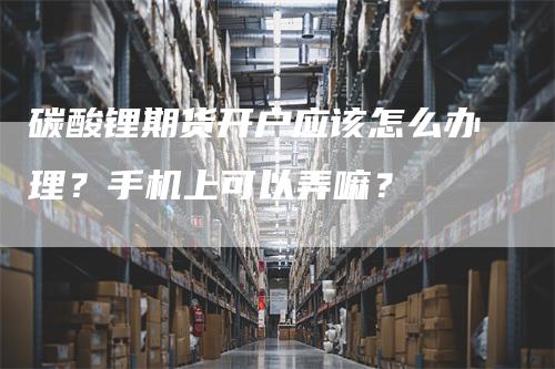 碳酸锂期货开户应该怎么办理？手机上可以弄嘛？