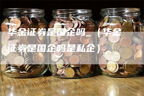 华金证券是国企吗_（华金证券是国企吗是私企）