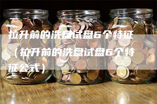 拉升前的洗盘试盘6个特征（拉升前的洗盘试盘6个特征公式）