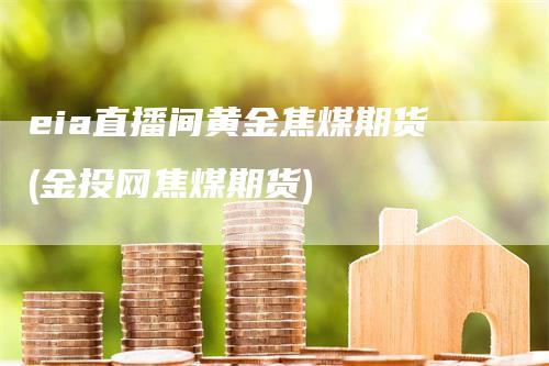 eia直播间黄金焦煤期货(金投网焦煤期货)