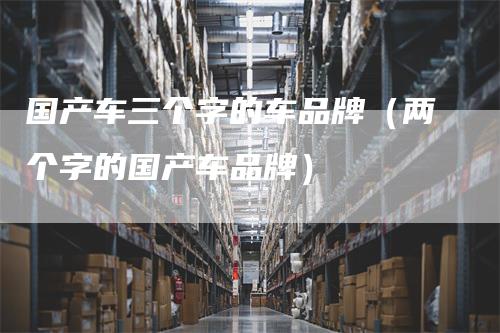 国产车三个字的车品牌（两个字的国产车品牌）