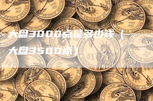 大盘3000点是多少钱（大盘3500点）