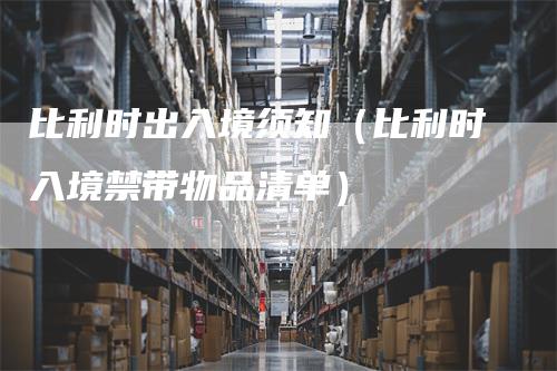 比利时出入境须知（比利时入境禁带物品清单）