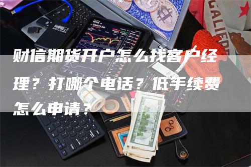 财信期货开户怎么找客户经理？打哪个电话？低手续费怎么申请？